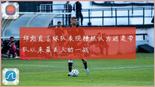 邱彪直言球队表现糟糕认为这是带队以来最丢人的一战