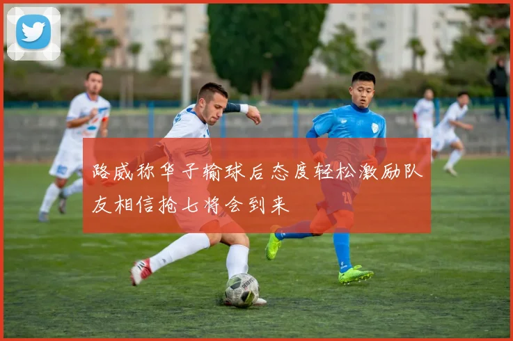 路威称华子输球后态度轻松激励队友相信抢七将会到来