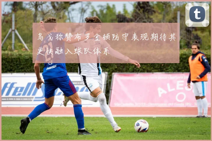 乌戈称赞布罗金顿防守表现期待其更快融入球队体系