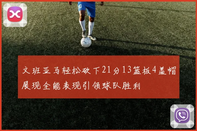 文班亚马轻松砍下21分13篮板4盖帽展现全能表现引领球队胜利