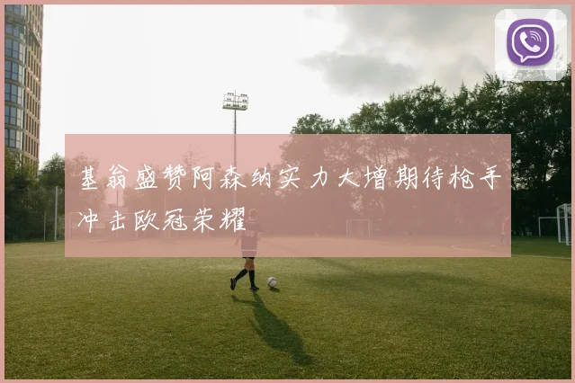 基翁盛赞阿森纳实力大增期待枪手冲击欧冠荣耀