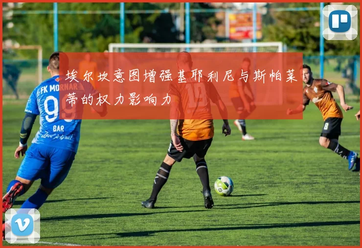 埃尔坎意图增强基耶利尼与斯帕莱蒂的权力影响力