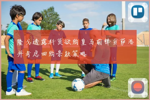 隆戈透露科莫欲购皇马前锋贡萨洛并考虑回购条款策略