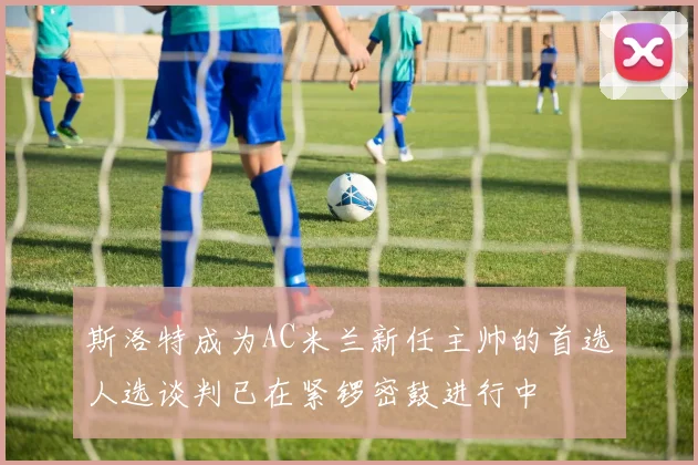 斯洛特成为AC米兰新任主帅的首选人选谈判已在紧锣密鼓进行中