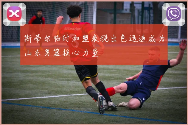 斯蒂尔临时加盟表现出色迅速成为山东男篮核心力量