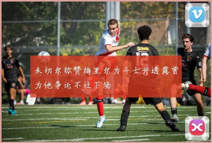 米切尔称赞梅里尔为斗士并透露曾为他争论不让下场