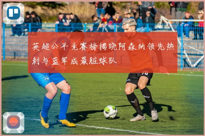 英超公平竞赛榜揭晓阿森纳领先热刺与蓝军成最脏球队